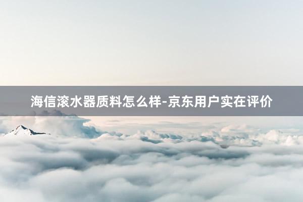 海信滚水器质料怎么样-京东用户实在评价