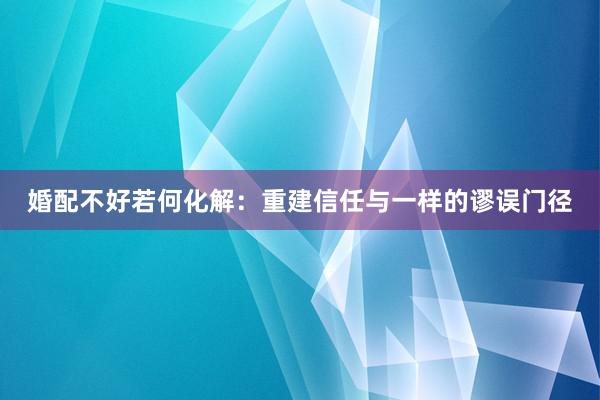 婚配不好若何化解：重建信任与一样的谬误门径