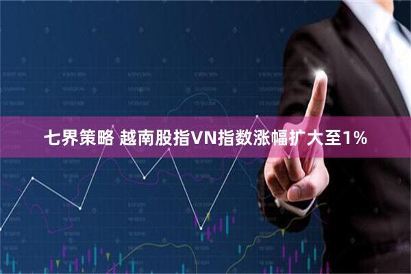 七界策略 越南股指VN指数涨幅扩大至1%
