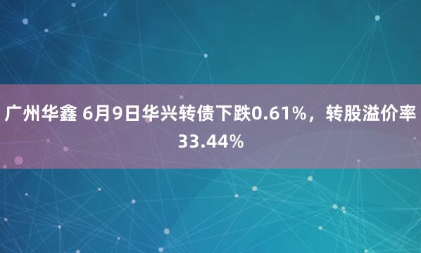 广州华鑫 6月9日华兴转债下跌0.61%，转股溢价率33.44%