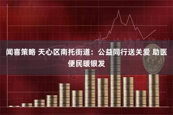 闻喜策略 天心区南托街道：公益同行送关爱 助医便民暖银发