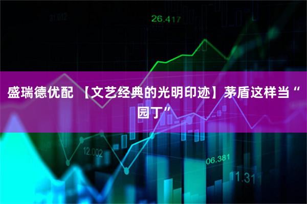 盛瑞德优配 【文艺经典的光明印迹】茅盾这样当“园丁”
