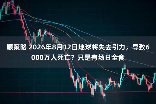 顺策略 2026年8月12日地球将失去引力，导致6000万人死亡？只是有场日全食