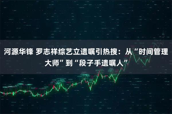 河源华锋 罗志祥综艺立遗嘱引热搜：从“时间管理大师”到“段子手遗嘱人”