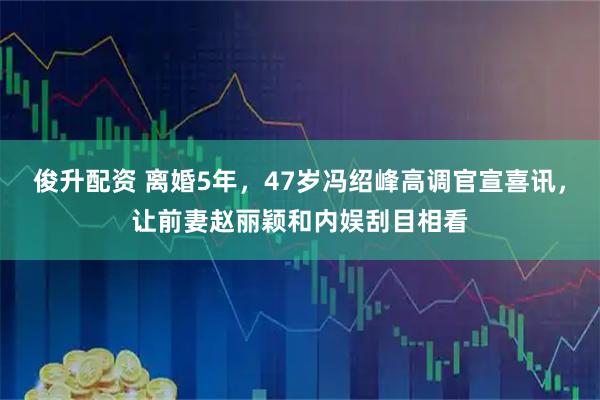 俊升配资 离婚5年，47岁冯绍峰高调官宣喜讯，让前妻赵丽颖和内娱刮目相看