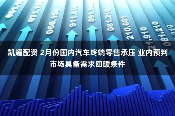 凯耀配资 2月份国内汽车终端零售承压 业内预判市场具备需求回暖条件